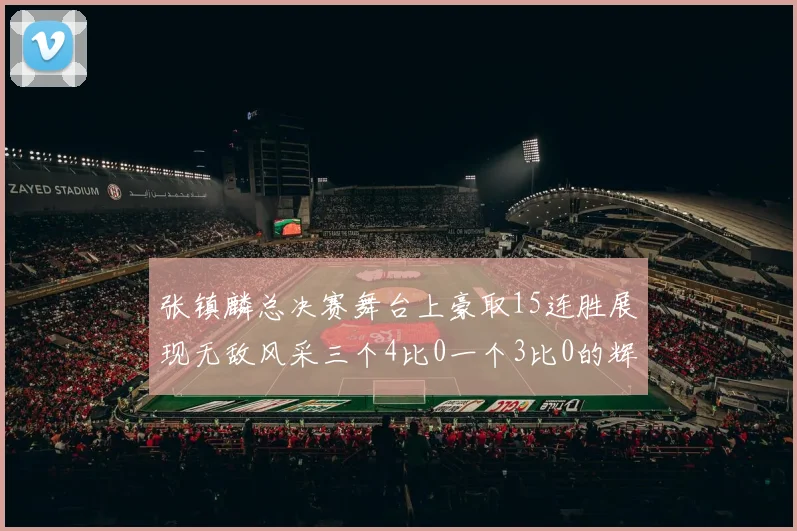 张镇麟总决赛舞台上豪取15连胜展现无敌风采三个4比0一个3比0的辉煌战绩