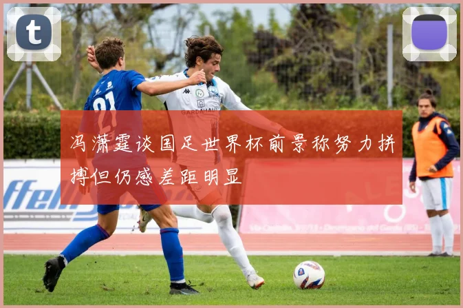 冯潇霆谈国足世界杯前景称努力拼搏但仍感差距明显