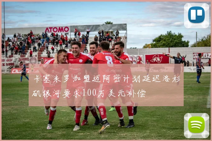 卡塞米罗加盟迈阿密计划延迟洛杉矶银河要求100万美元补偿