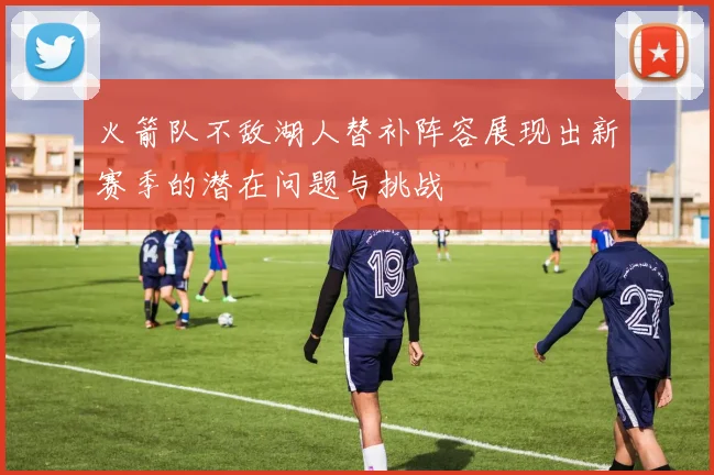 火箭队不敌湖人替补阵容展现出新赛季的潜在问题与挑战