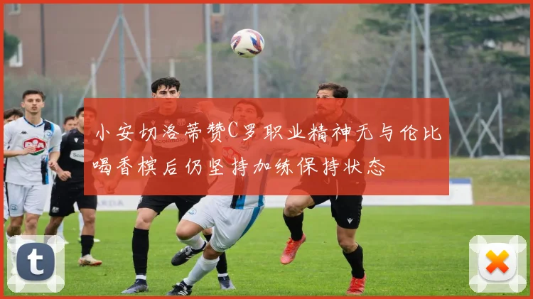 小安切洛蒂赞C罗职业精神无与伦比喝香槟后仍坚持加练保持状态