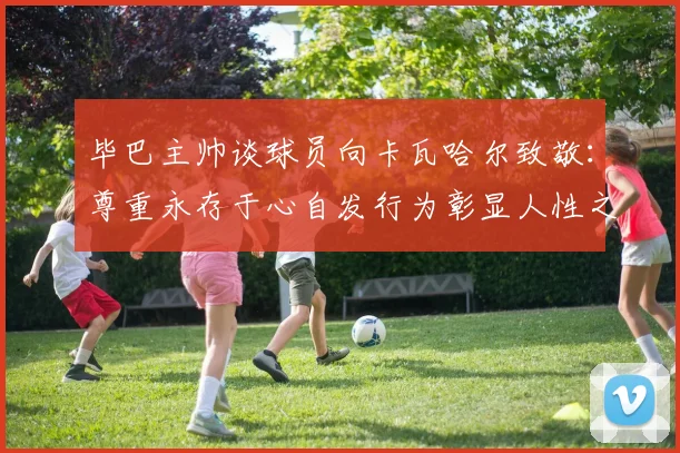 毕巴主帅谈球员向卡瓦哈尔致敬：尊重永存于心自发行为彰显人性之美