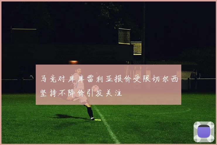 马竞对库库雷利亚报价受限切尔西坚持不降价引发关注
