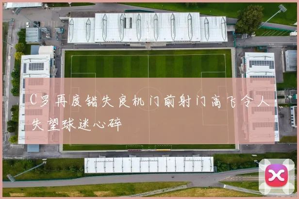 C罗再度错失良机门前射门高飞令人失望球迷心碎