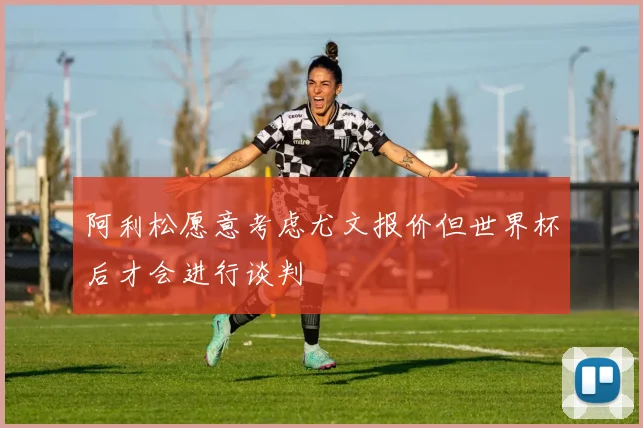阿利松愿意考虑尤文报价但世界杯后才会进行谈判