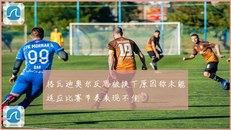 格瓦迪奥尔反思被换下原因称未能适应比赛节奏表现不佳