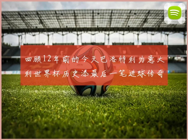 回顾12年前的今天巴洛特利为意大利世界杯历史添最后一笔进球传奇