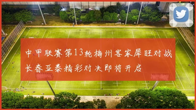 中甲联赛第13轮梅州客家犀旺对战长春亚泰精彩对决即将开启
