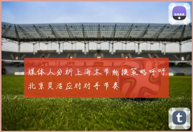 媒体人分析上海末节轮换策略呼吁北京灵活应对对手节奏
