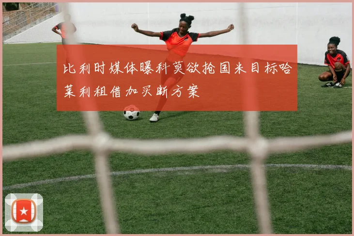 比利时媒体曝科莫欲抢国米目标哈莱利租借加买断方案