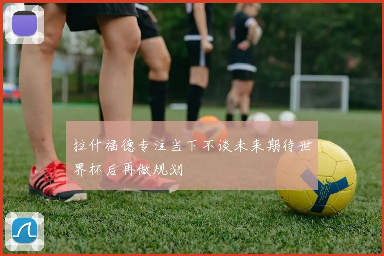 拉什福德专注当下不谈未来期待世界杯后再做规划