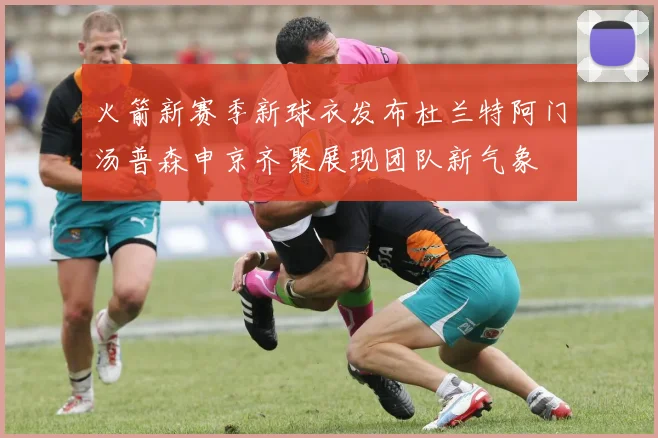 火箭新赛季新球衣发布杜兰特阿门汤普森申京齐聚展现团队新气象