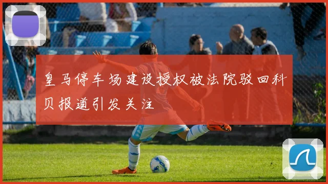 皇马停车场建设授权被法院驳回科贝报道引发关注
