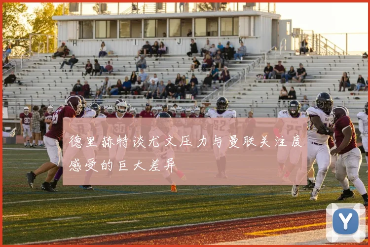 德里赫特谈尤文压力与曼联关注度感受的巨大差异