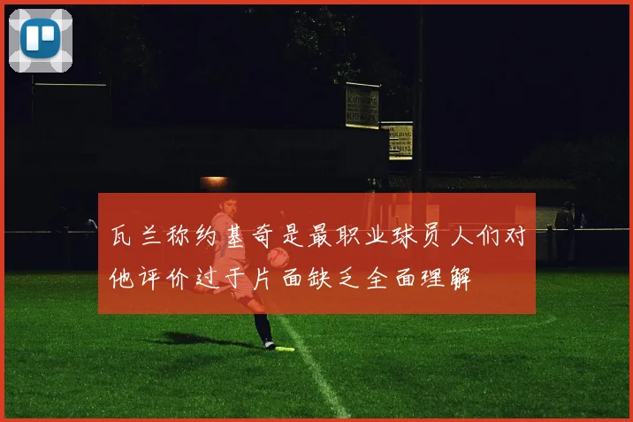 瓦兰称约基奇是最职业球员人们对他评价过于片面缺乏全面理解