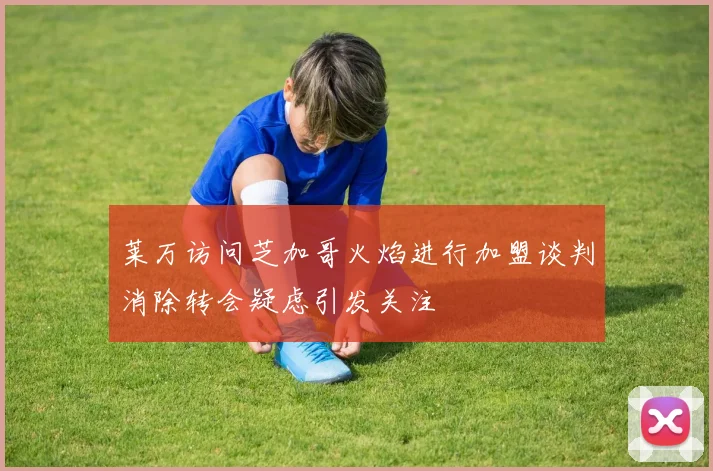 莱万访问芝加哥火焰进行加盟谈判消除转会疑虑引发关注