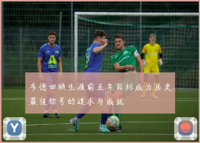 韦德回顾生涯前五年目标成为历史最佳称号的追求与成就