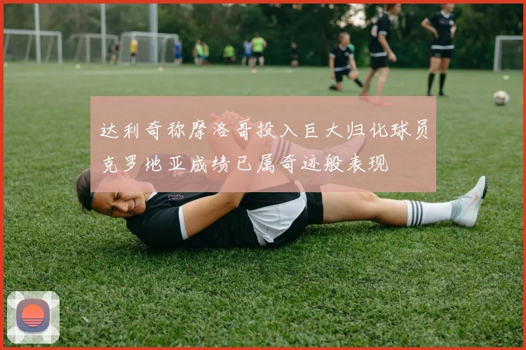 达利奇称摩洛哥投入巨大归化球员克罗地亚成绩已属奇迹般表现