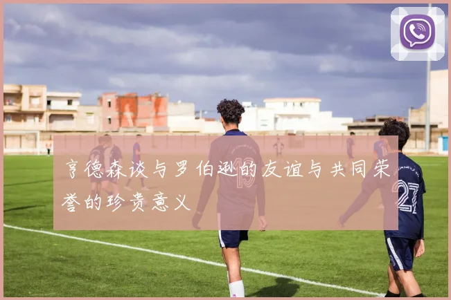 亨德森谈与罗伯逊的友谊与共同荣誉的珍贵意义