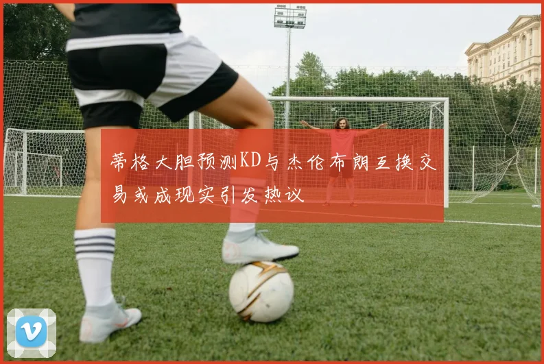蒂格大胆预测KD与杰伦布朗互换交易或成现实引发热议