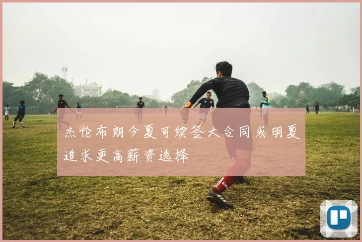 杰伦布朗今夏可续签大合同或明夏追求更高薪资选择