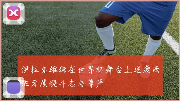 伊拉克雄狮在世界杯舞台上逆袭西班牙展现斗志与尊严